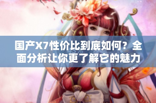 國產(chǎn)X7性價比到底如何？全面分析讓你更了解它的魅力