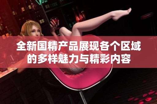 全新國精產品展現(xiàn)各個區(qū)域的多樣魅力與精彩內容