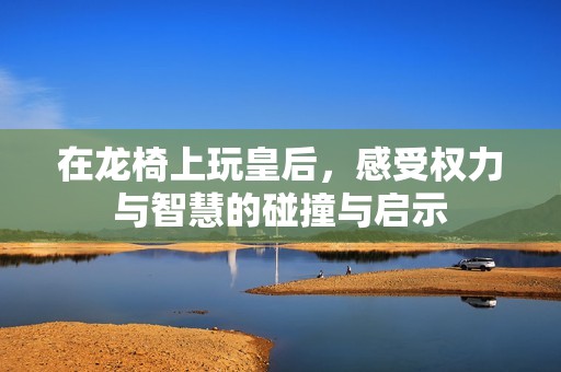 在龍椅上玩皇后，感受權(quán)力與智慧的碰撞與啟示