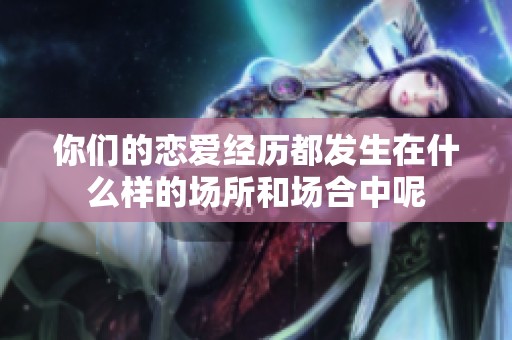 你們的戀愛經(jīng)歷都發(fā)生在什么樣的場所和場合中呢