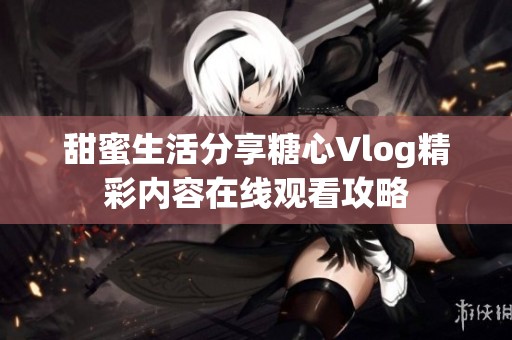 甜蜜生活分享糖心Vlog精彩內(nèi)容在線觀看攻略