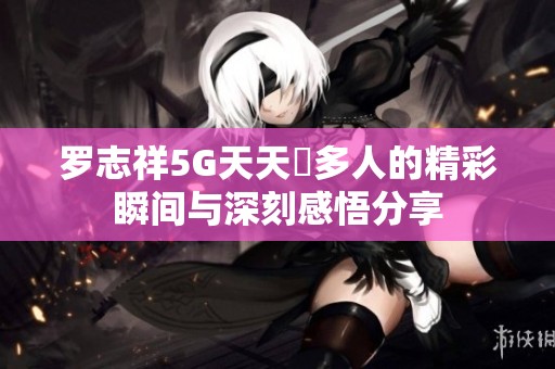 羅志祥5G天天奭多人的精彩瞬間與深刻感悟分享