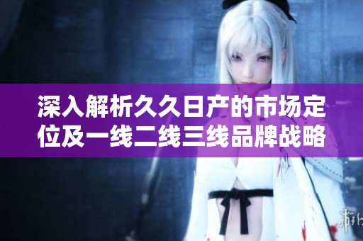 深入解析久久日產(chǎn)的市場(chǎng)定位及一線二線三線品牌戰(zhàn)略