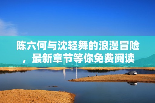 陳六何與沈輕舞的浪漫冒險(xiǎn)，最新章節(jié)等你免費(fèi)閱讀