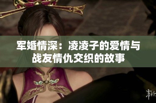 軍婚情深：凌凌子的愛(ài)情與戰(zhàn)友情仇交織的故事
