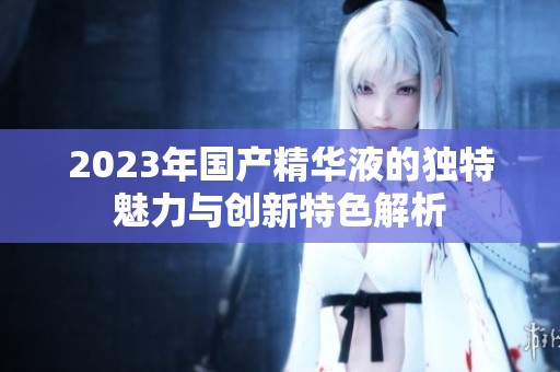 2023年國產(chǎn)精華液的獨(dú)特魅力與創(chuàng)新特色解析