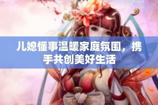 兒媳懂事溫暖家庭氛圍，攜手共創(chuàng)美好生活