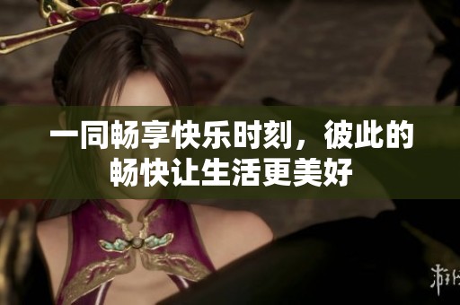 一同暢享快樂時刻，彼此的暢快讓生活更美好