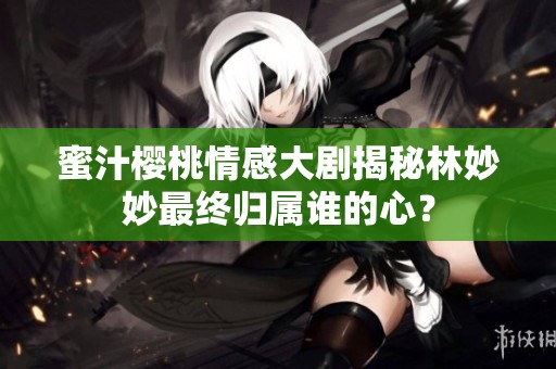 蜜汁櫻桃情感大劇揭秘林妙妙最終歸屬誰(shuí)的心？