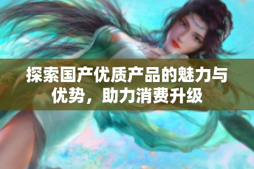 探索國產(chǎn)優(yōu)質(zhì)產(chǎn)品的魅力與優(yōu)勢，助力消費升級