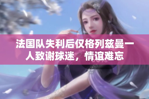 法國(guó)隊(duì)失利后僅格列茲曼一人致謝球迷，情誼難忘