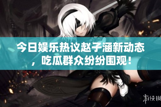 今日娛樂熱議趙子涵新動(dòng)態(tài)，吃瓜群眾紛紛圍觀！