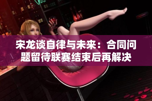 宋龍談自律與未來：合同問題留待聯(lián)賽結(jié)束后再解決
