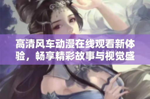 高清風(fēng)車動(dòng)漫在線觀看新體驗(yàn)，暢享精彩故事與視覺盛宴