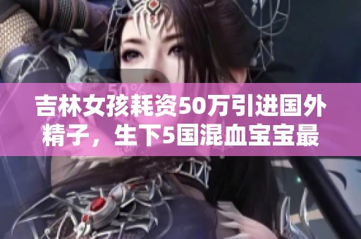 吉林女孩耗資50萬(wàn)引進(jìn)國(guó)外精子，生下5國(guó)混血寶寶最新生活現(xiàn)狀揭秘