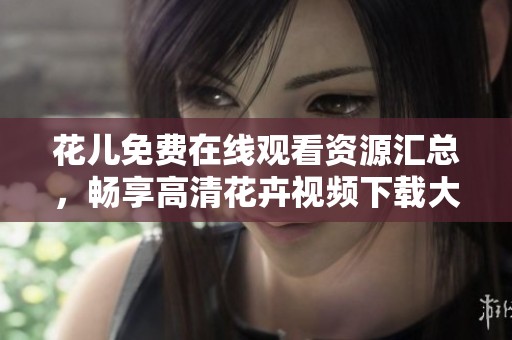 花兒免費在線觀看資源匯總，暢享高清花卉視頻下載大全