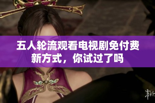 五人輪流觀看電視劇免付費(fèi)新方式，你試過了嗎