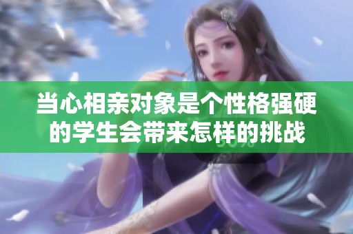 當(dāng)心相親對(duì)象是個(gè)性格強(qiáng)硬的學(xué)生會(huì)帶來(lái)怎樣的挑戰(zhàn)