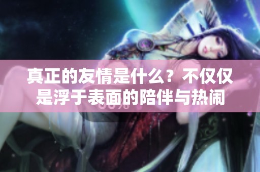 真正的友情是什么？不僅僅是浮于表面的陪伴與熱鬧