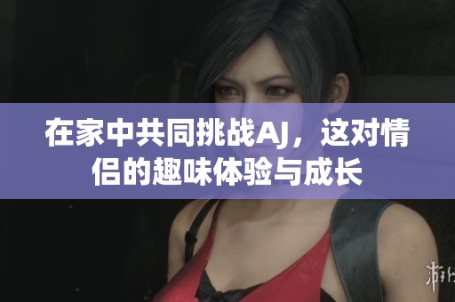 在家中共同挑戰(zhàn)AJ，這對(duì)情侶的趣味體驗(yàn)與成長