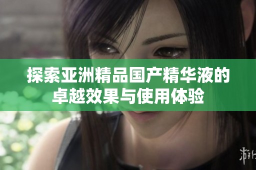 探索亞洲精品國產(chǎn)精華液的卓越效果與使用體驗
