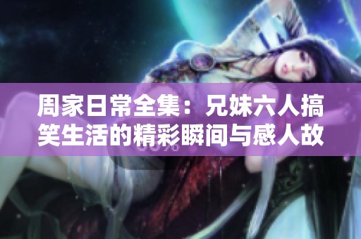 周家日常全集：兄妹六人搞笑生活的精彩瞬間與感人故事