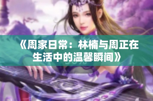 《周家日常：林楠與周正在生活中的溫馨瞬間》