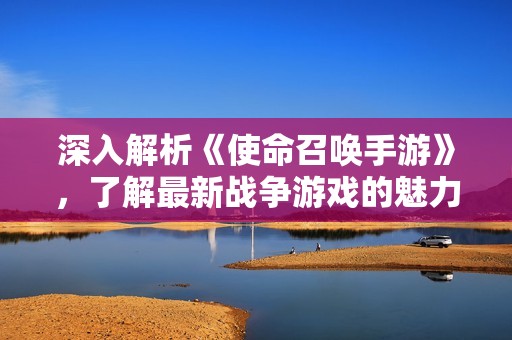 深入解析《使命召喚手游》，了解最新戰(zhàn)爭游戲的魅力與玩法