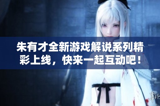 朱有才全新游戲解說系列精彩上線，快來一起互動吧！