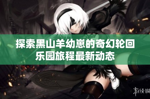 探索黑山羊幼崽的奇幻輪回樂園旅程最新動態(tài)