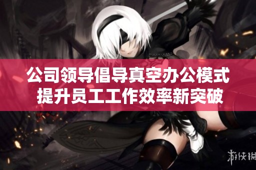 公司領(lǐng)導(dǎo)倡導(dǎo)真空辦公模式 提升員工工作效率新突破