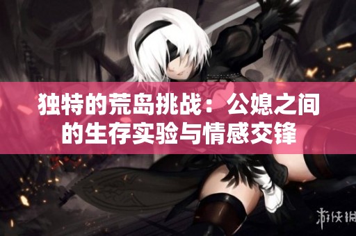 獨(dú)特的荒島挑戰(zhàn):公媳之間的生存實(shí)驗(yàn)與情感交鋒 獨(dú)特的荒島挑戰(zhàn):公媳之間的生存實(shí)驗(yàn)與情感交鋒