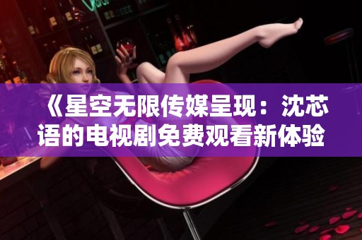 《星空無限傳媒呈現(xiàn)：沈芯語的電視劇免費(fèi)觀看新體驗(yàn)》