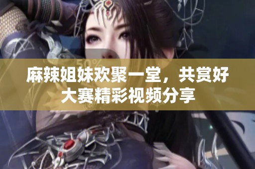 麻辣姐妹歡聚一堂，共賞好大賽精彩視頻分享