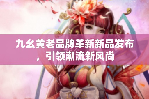九幺黃老品牌革新新品發(fā)布，引領(lǐng)潮流新風(fēng)尚