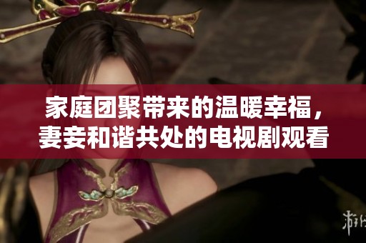 家庭團(tuán)聚帶來(lái)的溫暖幸福，妻妾和諧共處的電視劇觀看體驗(yàn)