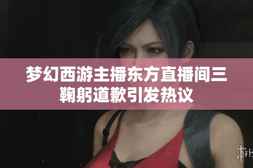 夢(mèng)幻西游主播東方直播間三鞠躬道歉引發(fā)熱議