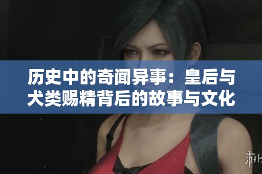 歷史中的奇聞異事：皇后與犬類(lèi)賜精背后的故事與文化解讀
