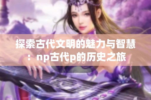 探索古代文明的魅力與智慧：np古代p的歷史之旅