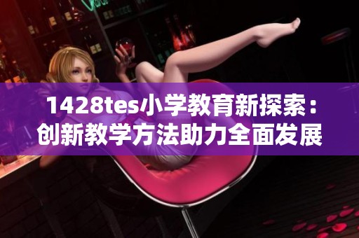 1428tes小學(xué)教育新探索：創(chuàng)新教學(xué)方法助力全面發(fā)展
