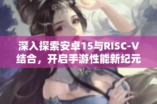 深入探索安卓15與RISC-V結(jié)合，開啟手游性能新紀(jì)元