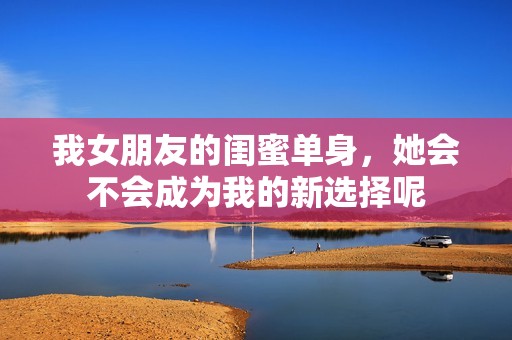 我女朋友的閨蜜單身，她會不會成為我的新選擇呢