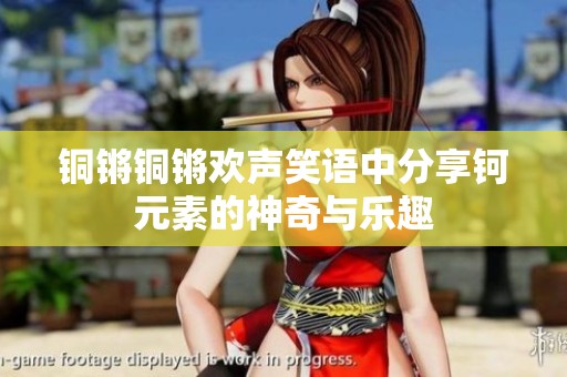 銅鏘銅鏘歡聲笑語(yǔ)中分享鈳元素的神奇與樂(lè)趣