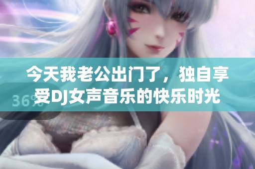 今天我老公出門了，獨自享受DJ女聲音樂的快樂時光