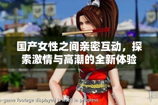 國產(chǎn)女性之間親密互動(dòng)，探索激情與高潮的全新體驗(yàn)