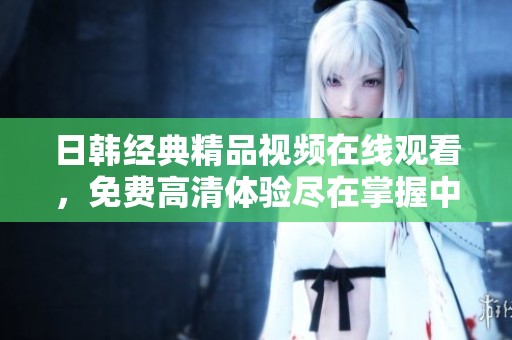 日韓經(jīng)典精品視頻在線觀看，免費(fèi)高清體驗(yàn)盡在掌握中