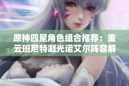 原神四星角色組合推薦：重云班尼特凝光諾艾爾陣容解析