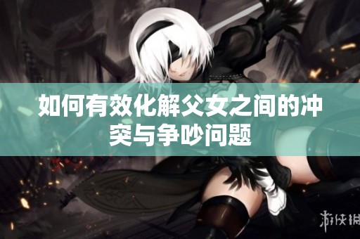 如何有效化解父女之間的沖突與爭吵問題