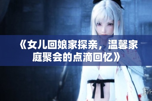 《女兒回娘家探親，溫馨家庭聚會(huì)的點(diǎn)滴回憶》