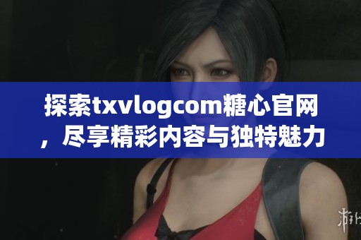 探索txvlogcom糖心官網(wǎng)，盡享精彩內(nèi)容與獨(dú)特魅力